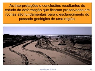 As interpretações e conclusões resultantes do
estudo da deformação que ficaram preservadas em
rochas são fundamentais para o esclarecimento do
         passado geológico de uma região.




                   Nuno Correia 2012- 13           12
 