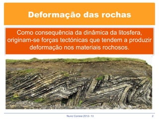 Deformação das rochas

    Como consequência da dinâmica da litosfera,
originam-se forças tectónicas que tendem a produzir
        deformação nos materiais rochosos.




                    Nuno Correia 2012- 13             2
 