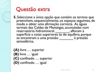Questão extra
5. Seleccione a única opção que contém os termos que
  preenchem, sequencialmente, os espaços seguintes, de
  modo a obter uma afirmação correcta. As águas
  termais das Caldas de Manteigas, acumuladas num
  reservatório hidromineral _______, afloram à
  superfície a cotas superiores às do aquífero, porque
  se encontram a uma pressão _______ à pressão
  atmosférica.

(A) livre … superior
(B) livre … igual
(C) confinado … superior
(D) confinado … igual
                               Nuno Correia         10
 