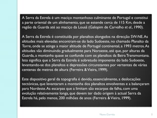 A Serra da Estrela é um maciço montanhoso culminante de Portugal e constitui
a parte oriental de um alinhamento, que se estende cerca de 115 Km, desde a
região da Guarda até ao maciço da Lousã (Galopim de Carvalho et al., 1990).

A Serra da Estrela é constituída por planaltos alongados na direcção SW-NE. As
altitudes mais elevadas encontram-se do lado Sudoeste, no chamado Planalto da
Torre, onde se atinge a maior altitude de Portugal continental, a 1993 metros. As
altitudes vão diminuindo gradualmente para Noroeste, até que, por alturas da
Guarda, a montanha quase se confunde com os planaltos da Beira Transmontana.
Isto significa que a Serra da Estrela é sobretudo imponente do lado Sudoeste,
levantando-se dos planaltos e depressões circunstantes por vertentes de várias
centenas de metros de altura (Ferreira & Vieira, 1999).

Este dispositivo geral da topografia é devido, essencialmente, a deslocações
tectónicas, que levantaram a montanha dos planaltos envolventes e a balançaram
para Nordeste. As escarpas que a limitam são escarpas de falha, com uma
evolução relativamente longa, que devem ter dado origem à actual Serra da
Estrela há, pelo menos, 200 milhões de anos (Ferreira & Vieira, 1999).



                                                 Nuno Correia                       3
 