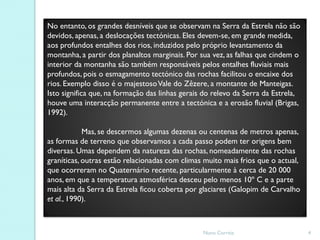 No entanto, os grandes desníveis que se observam na Serra da Estrela não são
devidos, apenas, a deslocações tectónicas. Eles devem-se, em grande medida,
aos profundos entalhes dos rios, induzidos pelo próprio levantamento da
montanha, a partir dos planaltos marginais. Por sua vez, as falhas que cindem o
interior da montanha são também responsáveis pelos entalhes fluviais mais
profundos, pois o esmagamento tectónico das rochas facilitou o encaixe dos
rios. Exemplo disso é o majestoso Vale do Zêzere, a montante de Manteigas.
Isto significa que, na formação das linhas gerais do relevo da Serra da Estrela,
houve uma interacção permanente entre a tectónica e a erosão fluvial (Brigas,
1992).

            Mas, se descermos algumas dezenas ou centenas de metros apenas,
as formas de terreno que observamos a cada passo podem ter origens bem
diversas. Umas dependem da natureza das rochas, nomeadamente das rochas
graníticas, outras estão relacionadas com climas muito mais frios que o actual,
que ocorreram no Quaternário recente, particularmente à cerca de 20 000
anos, em que a temperatura atmosférica desceu pelo menos 10º C e a parte
mais alta da Serra da Estrela ficou coberta por glaciares (Galopim de Carvalho
et al., 1990).



                                                 Nuno Correia                      4
 