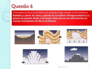 Questão 6
A formação da Serra da Estrela foi um processo longo, iniciado no Pré-câmbrico.
Explique, a partir do texto, a génese do Complexo Xistograuváquico e a
génese do granito, desde a formação deste até ao seu afloramento, no
maciço montanhoso da Serra da Estrela.




                                              Nuno Correia                    7
 