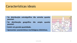 Características ideais
• Ter distribuição estratigráfica tão estreita quanto
possível.
• Ter distribuição geográfica tão ampla quanto
possível.
• Existir em grande quantidade.
• Apresentar características morfológicas distintivas.
Correia 2020 11
 