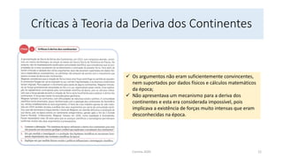 Críticas à Teoria da Deriva dos Continentes
✓ Os argumentos não eram suficientemente convincentes,
nem suportados por dados físicos e cálculos matemáticos
da época;
✓ Não apresentava um mecanismo para a deriva dos
continentes e esta era considerada impossível, pois
implicava a existência de forças muito intensas que eram
desconhecidas na época.
Correia 2020 12
 