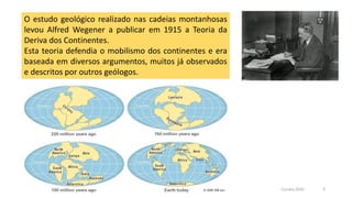 O estudo geológico realizado nas cadeias montanhosas
levou Alfred Wegener a publicar em 1915 a Teoria da
Deriva dos Continentes.
Esta teoria defendia o mobilismo dos continentes e era
baseada em diversos argumentos, muitos já observados
e descritos por outros geólogos.
Correia 2020 3
 