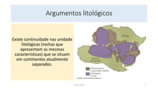Argumentos litológicos
Existe continuidade nas unidade
litológicas (rochas que
apresentam as mesmas
características) que se situam
em continentes atualmente
separados.
Correia 2020 7
 