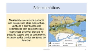 Paleoclimáticos
Atualmente só existem glaciares
nos polos e nas altas montanhas.
Contudo a distribuição dos
sedimentos com características
específicas de zonas glaciais no
passado sugere que os continentes
estavam todos unidos em torno do
Polo Sul.
Correia 2020 9
 