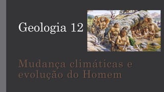Geologia 12
Mudança climáticas e
evolução do Homem
 