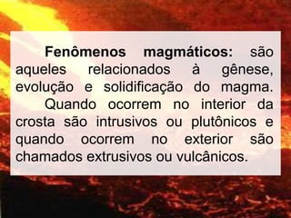 Fenômenos magmáticos: são
aqueles relacionados à gênese,
evolução e solidificação do magma.
Quando ocorrem no interior da
crosta são intrusivos ou plutônicos e
quando ocorrem no exterior são
chamados extrusivos ou vulcânicos.
 