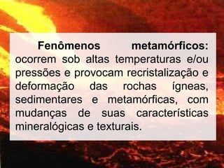 Fenômenos metamórficos:
ocorrem sob altas temperaturas e/ou
pressões e provocam recristalização e
deformação das rochas ígneas,
sedimentares e metamórficas, com
mudanças de suas características
mineralógicas e texturais.
 