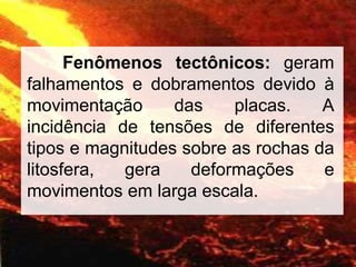 Fenômenos tectônicos: geram
falhamentos e dobramentos devido à
movimentação das placas. A
incidência de tensões de diferentes
tipos e magnitudes sobre as rochas da
litosfera, gera deformações e
movimentos em larga escala.
 