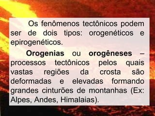 Os fenômenos tectônicos podem
ser de dois tipos: orogenéticos e
epirogenéticos.
Orogenias ou orogêneses –
processos tectônicos pelos quais
vastas regiões da crosta são
deformadas e elevadas formando
grandes cinturões de montanhas (Ex:
Alpes, Andes, Himalaias).
 