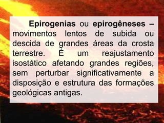 Epirogenias ou epirogêneses –
movimentos lentos de subida ou
descida de grandes áreas da crosta
terrestre. É um reajustamento
isostático afetando grandes regiões,
sem perturbar significativamente a
disposição e estrutura das formações
geológicas antigas.
 