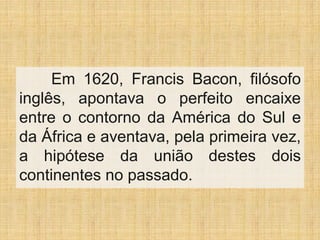 Em 1620, Francis Bacon, filósofo
inglês, apontava o perfeito encaixe
entre o contorno da América do Sul e
da África e aventava, pela primeira vez,
a hipótese da união destes dois
continentes no passado.
 