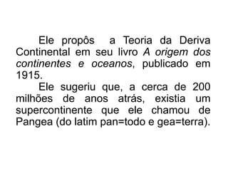 Ele propôs a Teoria da Deriva
Continental em seu livro A origem dos
continentes e oceanos, publicado em
1915.
Ele sugeriu que, a cerca de 200
milhões de anos atrás, existia um
supercontinente que ele chamou de
Pangea (do latim pan=todo e gea=terra).
 