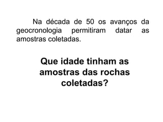 Que idade tinham as
amostras das rochas
coletadas?
Na década de 50 os avanços da
geocronologia permitiram datar as
amostras coletadas.
 