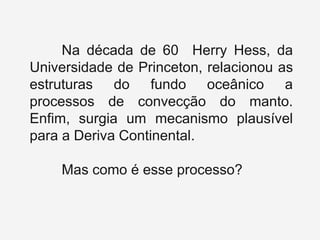 Na década de 60 Herry Hess, da
Universidade de Princeton, relacionou as
estruturas do fundo oceânico a
processos de convecção do manto.
Enfim, surgia um mecanismo plausível
para a Deriva Continental.
Mas como é esse processo?
 