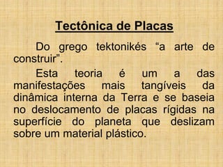 Tectônica de Placas
Do grego tektonikés “a arte de
construir”.
Esta teoria é um a das
manifestações mais tangíveis da
dinâmica interna da Terra e se baseia
no deslocamento de placas rígidas na
superfície do planeta que deslizam
sobre um material plástico.
 