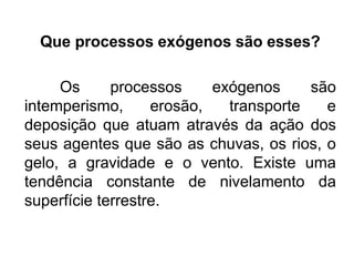 Que processos exógenos são esses?
Os processos exógenos são
intemperismo, erosão, transporte e
deposição que atuam através da ação dos
seus agentes que são as chuvas, os rios, o
gelo, a gravidade e o vento. Existe uma
tendência constante de nivelamento da
superfície terrestre.
 