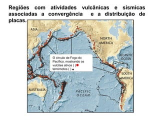 O círculo de Fogo do
Pacífico, mostrando os
vulcões ativos ( ) e
terremotos ( )
Regiões com atividades vulcânicas e sísmicas
associadas a convergência e a distribuição de
placas.
 