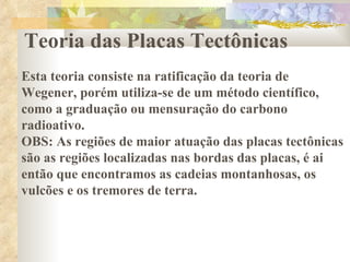 Teoria das Placas Tectônicas Esta teoria consiste na ratificação da teoria de Wegener, porém utiliza-se de um método científico, como a graduação ou mensuração do carbono radioativo.  OBS: As regiões de maior atuação das placas tectônicas são as regiões localizadas nas bordas das placas, é ai então que encontramos as cadeias montanhosas, os vulcões e os tremores de terra.  