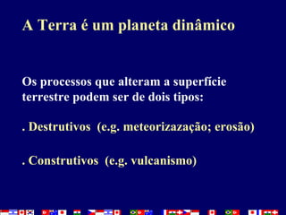 A Terra é um planeta dinâmico Os processos que alteram a superfície terrestre podem ser de dois tipos:  . Destrutivos  (e.g. meteorizazação; erosão) . Construtivos  (e.g. vulcanismo) 
