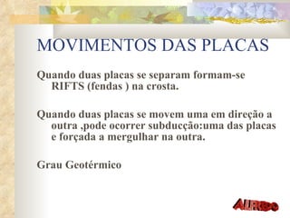 MOVIMENTOS DAS PLACAS Quando duas placas se separam formam-se RIFTS (fendas ) na crosta. Quando duas placas se movem uma em direção a outra ,pode ocorrer subducção:uma das placas e forçada a mergulhar na outra. Grau Geotérmico  
