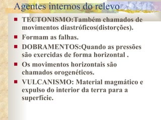 Agentes internos do relevo TECTONISMO:Também chamados de movimentos diastróficos(distorções). Formam as falhas. DOBRAMENTOS:Quando as pressões são exercidas de forma horizontal . Os movimentos horizontais são chamados orogenéticos. VULCANISMO: Material magmático e expulso do interior da terra para a superfície.  