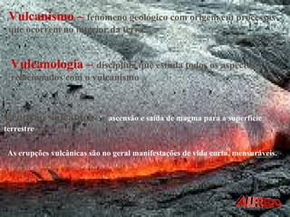 Vulcanismo –   fenómeno geológico com origem em processos que ocorrem no interior da terra. Erupção vulcânica  –   ascensão e saída de magma para a superfície terrestre As erupções vulcânicas são no geral manifestações de vida curta, mensuráveis. Vulcanologia –   disciplina que estuda todos os aspectos relacionados com o vulcanismo 