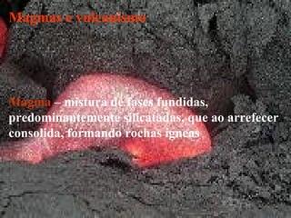 Magmas e vulcanismo Magma  – mistura de fases fundidas, predominantemente silicatadas, que ao arrefecer consolida, formando rochas ígneas 