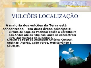 VULCÕES LOCALIZAÇÃO A maioria dos vulcões da Terra está  concentrada  em duas áreas principais: Círculo de Fogo do Pacífico: desde a Cordilheira dos Andes até as Filipinas, onde se concentram 80% dos vulcões da superfície. Círculo de Fogo do Atlântico: América Central, Antilhas, Açores, Cabo Verde, Mediterrâneo e Cáucaso. 