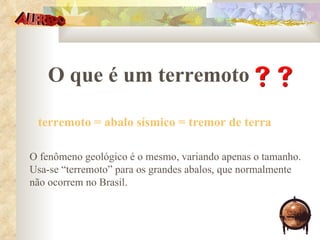 O que é um terremoto  terremoto = abalo sísmico = tremor de terra O fenômeno geológico é o mesmo, variando apenas o tamanho. Usa-se “terremoto” para os grandes abalos, que normalmente não ocorrem no Brasil. 