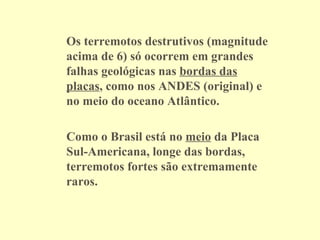 Os terremotos destrutivos (magnitude acima de 6) só ocorrem em grandes falhas geológicas nas  bordas das placas , como nos ANDES (original) e no meio do oceano Atlântico. Como o Brasil está no  meio  da Placa Sul-Americana, longe das bordas, terremotos fortes são extremamente raros. 