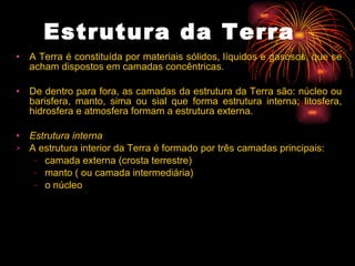 Estrutura da Terra    A Terra é constituída por materiais sólidos, líquidos e gasosos, que se acham dispostos em camadas concêntricas.   De dentro para fora, as camadas da estrutura da Terra são: núcleo ou barisfera, manto, sima ou sial que forma estrutura interna; litosfera, hidrosfera e atmosfera formam a estrutura externa.  Estrutura interna   A estrutura interior da Terra é formado por três camadas principais:  camada externa (crosta terrestre) manto ( ou camada intermediária) o núcleo 