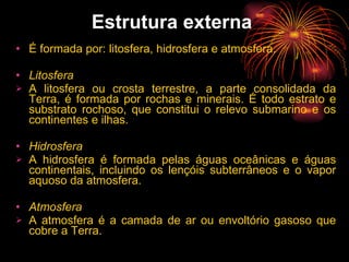 Estrutura externa   É formada por: litosfera, hidrosfera e atmosfera.   Litosfera    A litosfera ou crosta terrestre, a parte consolidada da Terra, é formada por rochas e minerais. É todo estrato e substrato rochoso, que constitui o relevo submarino e os continentes e ilhas.  Hidrosfera    A hidrosfera é formada pelas águas oceânicas e águas continentais, incluindo os lençóis subterrâneos e o vapor aquoso da atmosfera.   Atmosfera    A atmosfera é a camada de ar ou envoltório gasoso que cobre a Terra.   