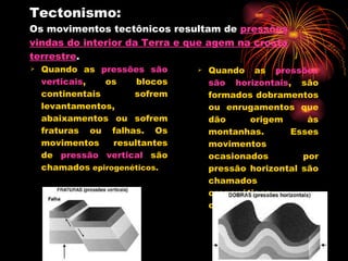 Tectonismo: Os movimentos tectônicos resultam de  pressões vindas do interior da Terra e que agem na crosta terrestre .  Quando as  pressões são verticais , os blocos continentais sofrem levantamentos, abaixamentos ou sofrem fraturas ou falhas. Os movimentos resultantes de  pressão vertical  são chamados  epirogenéticos.  Quando as  pressões são horizontais , são formados dobramentos ou enrugamentos que dão origem às montanhas. Esses movimentos ocasionados por pressão horizontal são chamados orogenéticos orogenéticos. 