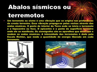 Abalos sísmicos ou terremotos  Um terremoto ou sismo é uma vibração que se origina nas profundezas da crosta terrestre. Essa vibração propaga-se pelas rochas através das ondas sísmicas. O ponto do interior da Terra onde se inicia o terremoto é o hipocentro ou foco. O epicentro é o ponto da superfície terrestre onde ele se manifesta. Os sismógrafos são os aparelhos que detectam e medem as ondas sísmicas. A intensidade dos terremotos é dada pela Escala Richter, que mede a quantidade de energia liberada em cada terremoto. 