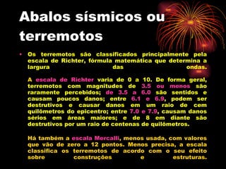 Abalos sísmicos ou terremotos Os terremotos são classificados principalmente pela escala de Richter, fórmula matemática que determina a largura das ondas.                                             A  escala de Richter   varia de 0 a 10. De forma geral, terremotos com magnitudes de   3.5 ou menos   são raramente percebidos;   de 3.5 a 6.0   são sentidos e causam poucos danos; entre   6.1 e 6.9 , podem ser destrutivos e causar danos em um raio de cem quilômetros do epicentro; entre   7.0 e 7.9 , causam danos sérios em áreas maiores; e de 8 em diante são destrutivos por um raio de centenas de quilômetros.                                      Há também a  escala Mercalli , menos usada, com valores que vão de zero a 12 pontos. Menos precisa, a escala classifica os terremotos de acordo com o seu efeito sobre construções e estruturas. 