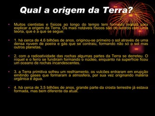 Qual a origem da Terra?   Muitos cientistas e físicos ao longo do tempo tem formado teorias para explicar a origem da Terra. Os mais notáveis físicos são de acordo com uma teoria, que é a que se segue:  1. há cerca de 4,6 bilhões de anos, originou-se primeiro o sol através de uma densa nuvem de poeira e gás que se contraiu, formando não só o sol mas outros planetas.  2. com a radioatividade das rochas algumas partes da Terra se derreteu. O níquel e o ferro se fundiram formando o núcleo, enquanto na superfície ficou um oceano de rochas incandescentes.  3. a Terra primitiva sofreu um resfriamento, os vulcões entraram em erupção emitindo gases que formaram a atmosfera, por sua vez originando matéria orgânica e água.  4. há cerca de 3,5 bilhões de anos, grande parte da crosta terrestre já estava formada, mas bem diferente da atual. 