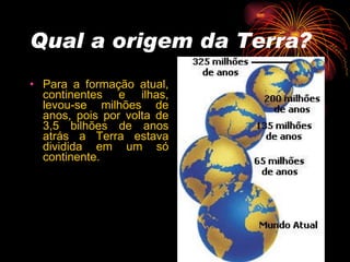Qual a origem da Terra? Para a formação atual, continentes e ilhas, levou-se milhões de anos, pois por volta de 3,5 bilhões de anos atrás a Terra estava dividida em um só continente. 