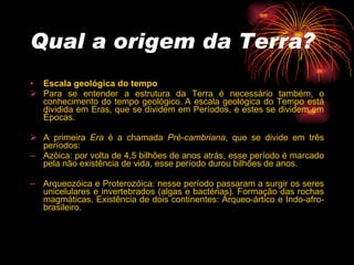 Qual a origem da Terra? Escala geológica do tempo   Para se entender a estrutura da Terra é necessário também, o conhecimento do tempo geológico. A escala geológica do Tempo está dividida em Eras, que se dividem em Períodos, e estes se dividem em Épocas.   A primeira  Era  é a chamada  Pré-cambriana , que se divide em três períodos:   Azóica: por volta de 4,5 bilhões de anos atrás, esse período é marcado pela não existência de vida, esse período durou bilhões de anos.  Arqueozóica e Proterozóica: nesse período passaram a surgir os seres unicelulares e invertebrados (algas e bactérias). Formação das rochas magmáticas. Existência de dois continentes: Árqueo-ártico e Indo-afro-brasileiro.  