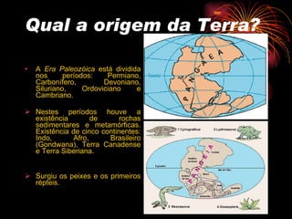 Qual a origem da Terra? A  Era   Paleozóica  está dividida nos períodos: Permiano, Carbonífero, Devoniano, Siluriano, Ordoviciano e Cambriano. Nestes períodos houve a existência de rochas sedimentares e metamórficas. Existência de cinco continentes: Indo, Afro, Brasileiro (Gondwana), Terra Canadense e Terra Siberiana.  Surgiu os peixes e os primeiros répteis.   