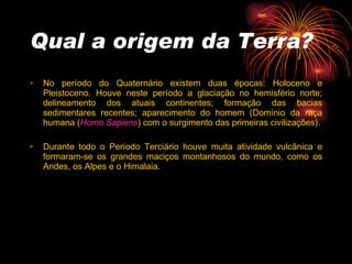 Qual a origem da Terra? No período do Quaternário existem duas épocas: Holoceno e Pleistoceno. Houve neste período a glaciação no hemisfério norte; delineamento dos atuais continentes; formação das bacias sedimentares recentes; aparecimento do homem (Domínio da raça humana ( Homo Sapiens ) com o surgimento das primeiras civilizações). Durante todo o Período Terciário houve muita atividade vulcânica e formaram-se os grandes maciços montanhosos do mundo, como os Andes, os Alpes e o Himalaia.  