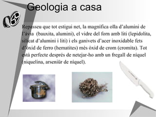 Geologia a casa Repasseu que tot estigui net, la magnífica olla d’alumini de  l’àvia  (bauxita, alumini), el vidre del forn amb liti (lepidolita,  silicat d’alumini i liti) i els ganivets d’acer inoxidable fets  d’òxid de ferro (hematites) més òxid de crom (cromita). Tot  està perfecte després de netejar-ho amb un fregall de níquel  (niquelina, arseniür de níquel).  