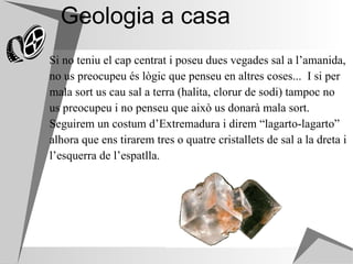 Geologia a casa Si no teniu el cap centrat i poseu dues vegades sal a l’amanida,  no us preocupeu és lògic que penseu en altres coses...  I si per  mala sort us cau sal a terra (halita, clorur de sodi) tampoc no  us preocupeu i no penseu que això us donarà mala sort.  Seguirem un costum d’Extremadura i direm “lagarto-lagarto”  alhora que ens tirarem tres o quatre cristallets de sal a la dreta i  l’esquerra de l’espatlla. 