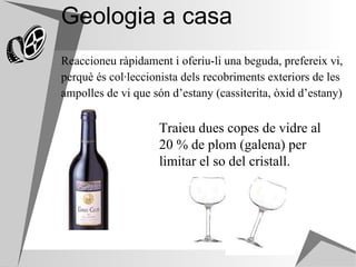 Geologia a casa Reaccioneu ràpidament i oferiu-li una beguda, prefereix vi,  perquè és col·leccionista dels recobriments exteriors de les  ampolles de vi que són d’estany (cassiterita, òxid d’estany)   Traieu dues copes de vidre al 20 % de plom (galena) per limitar el so del cristall. 