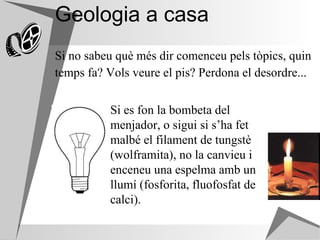 Geologia a casa Si no sabeu què més dir comenceu pels tòpics, quin temps fa? Vols veure el pis? Perdona el desordre... Si es fon la bombeta del menjador, o sigui si s’ha fet malbé el filament de tungstè (wolframita), no la canvieu i enceneu una espelma amb un llumí (fosforita, fluofosfat de calci).  