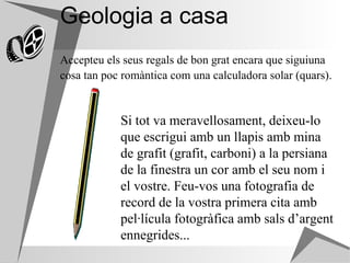 Geologia a casa Accepteu els seus regals de bon grat encara que siguiuna cosa tan poc romàntica com una calculadora solar (quars).   Si tot va meravellosament, deixeu-lo que escrigui amb un llapis amb mina de grafit (grafit, carboni) a la persiana de la finestra un cor amb el seu nom i el vostre. Feu-vos una fotografia de record de la vostra primera cita amb pel·lícula fotogràfica amb sals d’argent ennegrides...   