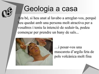 Geologia a casa Ara bé, si heu anat al lavabo a arreglar-vos, perquè  heu quedat amb una persona molt atractiva per a  vosaltres i teniu la intenció de seduir-la, podeu  començar per prendre un bany de sals...  … i posar-vos una mascareta d’argila feta de pols volcànica molt fina 