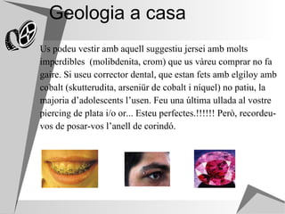 Geologia a casa Us podeu vestir amb aquell suggestiu jersei amb molts  imperdibles  (molibdenita, crom) que us vàreu comprar no fa  gaire. Si useu corrector dental, que estan fets amb elgiloy amb  cobalt (skutterudita, arseniür de cobalt i níquel) no patiu, la  majoria d’adolescents l’usen. Feu una última ullada al vostre  piercing de plata i/o or... Esteu perfectes.!!!!!! Però, recordeu- vos de posar-vos l’anell de corindó. 